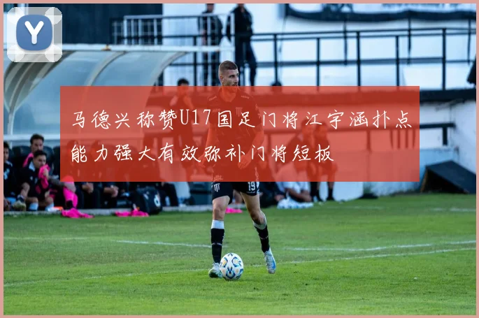 马德兴称赞U17国足门将江宇涵扑点能力强大有效弥补门将短板