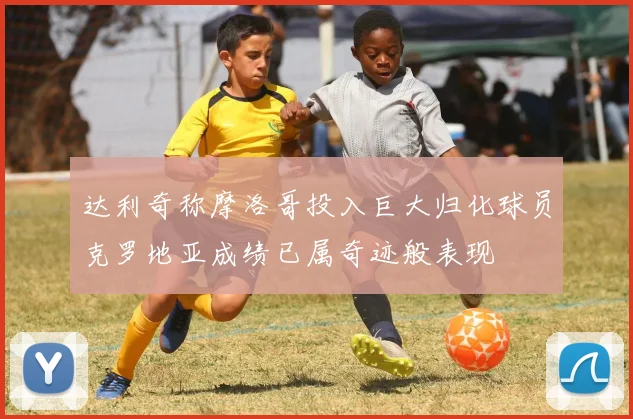 达利奇称摩洛哥投入巨大归化球员克罗地亚成绩已属奇迹般表现