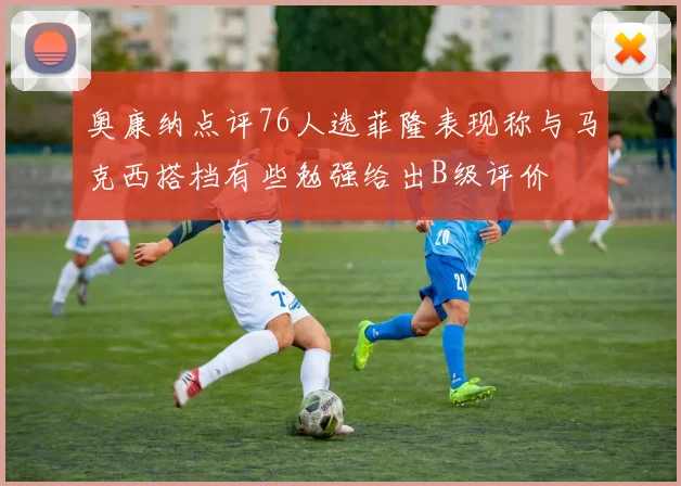 奥康纳点评76人选菲隆表现称与马克西搭档有些勉强给出B级评价