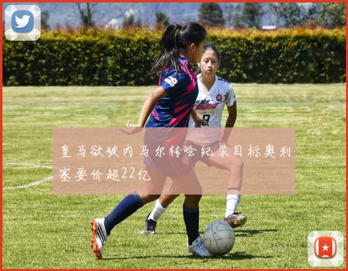 皇马欲破内马尔转会纪录目标奥利塞要价超22亿