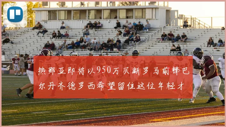 热那亚即将以950万买断罗马前锋巴尔丹齐德罗西希望留住这位年轻才俊
