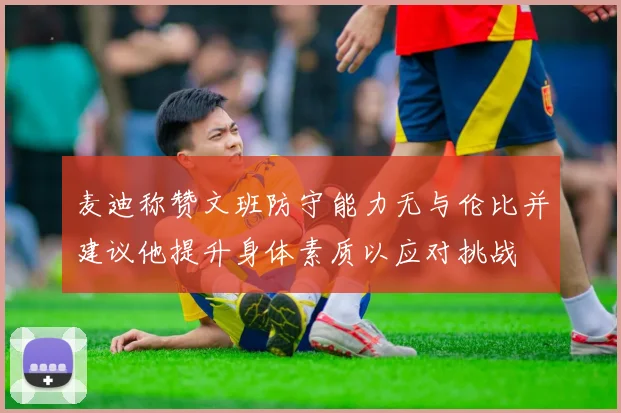 麦迪称赞文班防守能力无与伦比并建议他提升身体素质以应对挑战