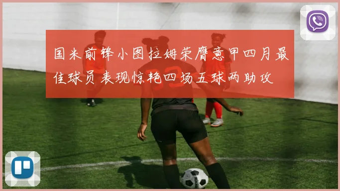 国米前锋小图拉姆荣膺意甲四月最佳球员表现惊艳四场五球两助攻