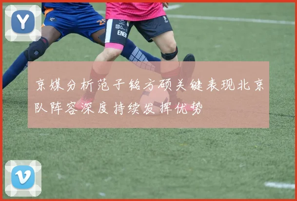 京媒分析范子铭方硕关键表现北京队阵容深度持续发挥优势