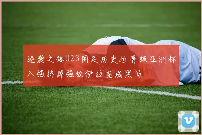 逆袭之路U23国足历史性晋级亚洲杯八强挤掉强敌伊拉克成黑马