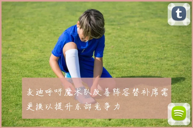 麦迪呼吁魔术队改善阵容替补席需更换以提升东部竞争力
