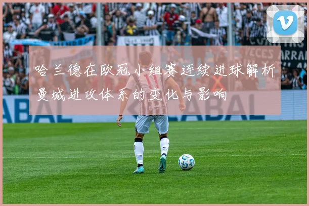 哈兰德在欧冠小组赛连续进球解析曼城进攻体系的变化与影响