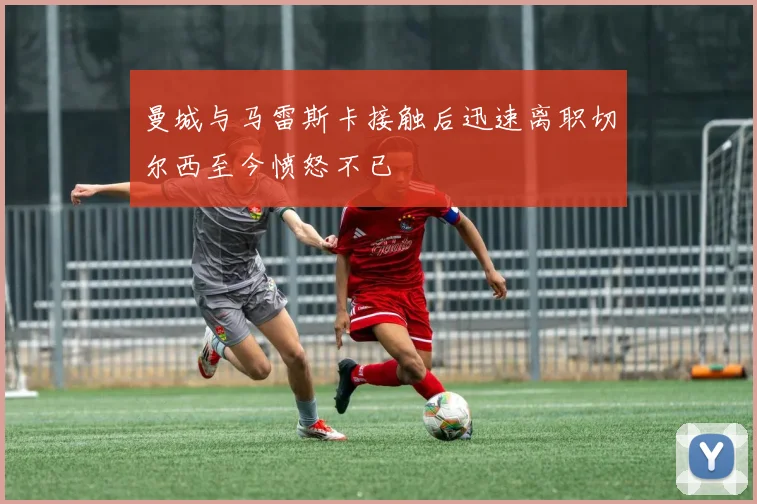 曼城与马雷斯卡接触后迅速离职切尔西至今愤怒不已