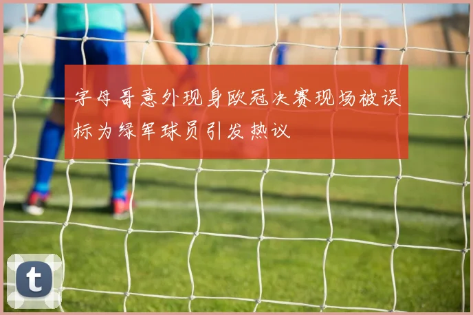 字母哥意外现身欧冠决赛现场被误标为绿军球员引发热议