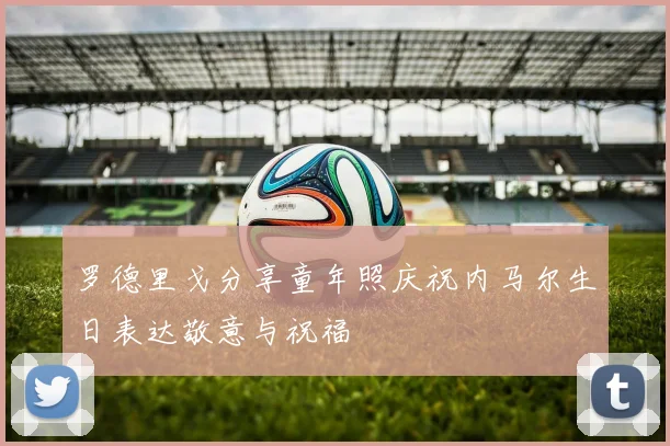 罗德里戈分享童年照庆祝内马尔生日表达敬意与祝福