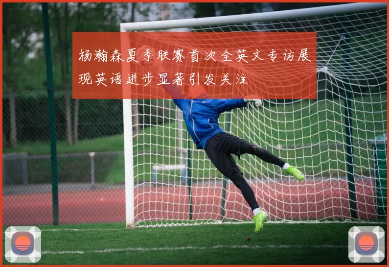 杨瀚森夏季联赛首次全英文专访展现英语进步显著引发关注