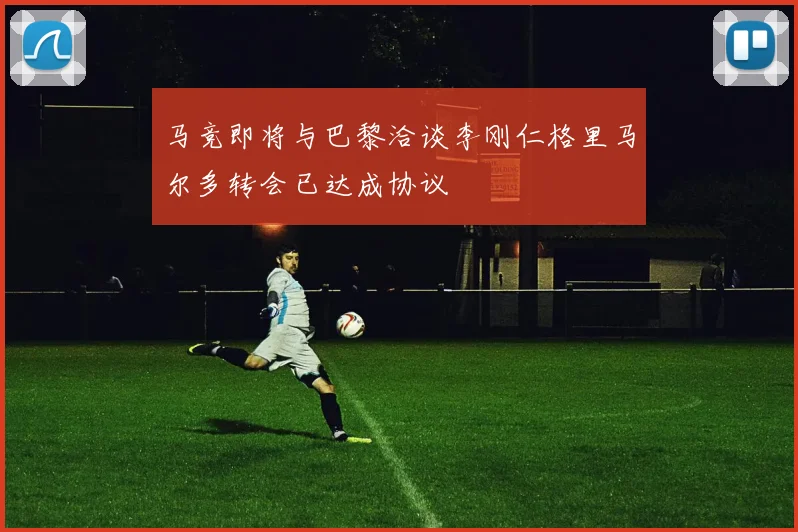 马竞即将与巴黎洽谈李刚仁格里马尔多转会已达成协议