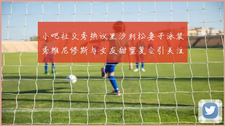 小吧社交秀热议里沙利松妻子泳装秀维尼修斯与女友甜蜜复合引关注