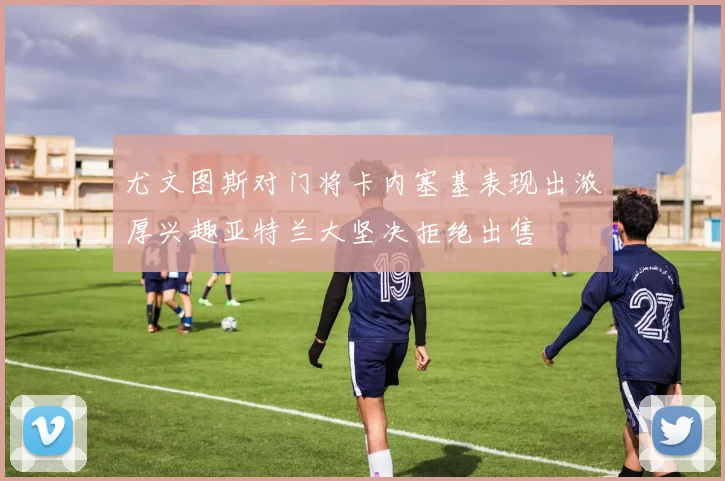 尤文图斯对门将卡内塞基表现出浓厚兴趣亚特兰大坚决拒绝出售