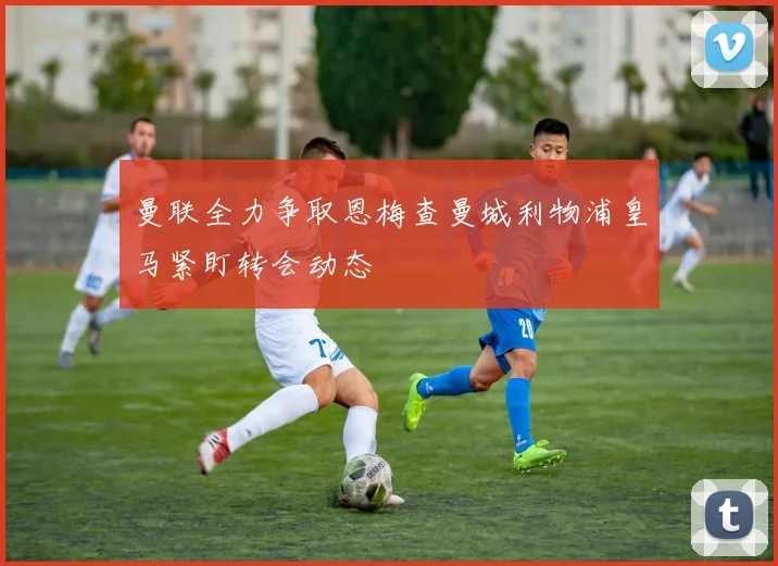 曼联全力争取恩梅查曼城利物浦皇马紧盯转会动态