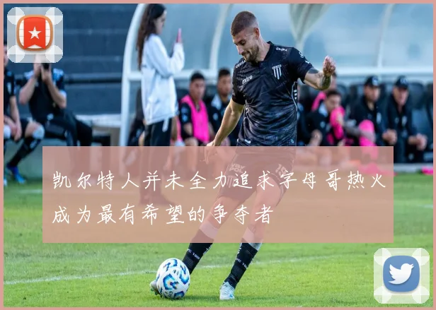 凯尔特人并未全力追求字母哥热火成为最有希望的争夺者