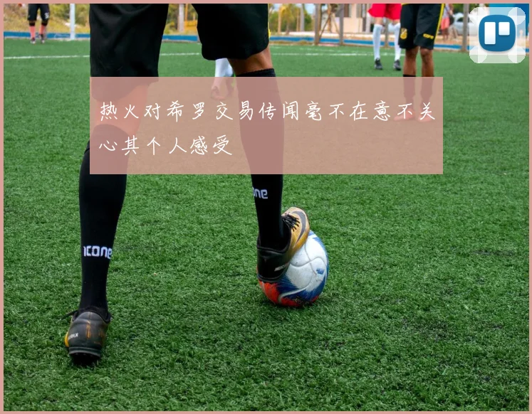 热火对希罗交易传闻毫不在意不关心其个人感受