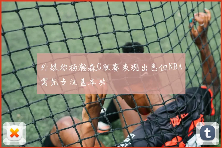 外媒称杨瀚森G联赛表现出色但NBA需先专注基本功