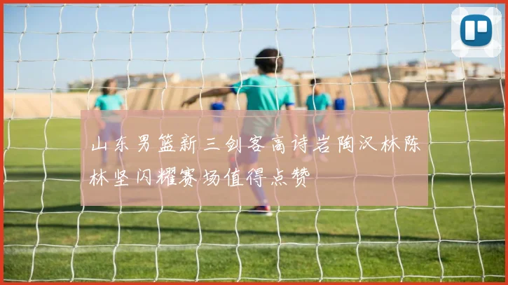 山东男篮新三剑客高诗岩陶汉林陈林坚闪耀赛场值得点赞
