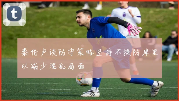 泰伦卢谈防守策略坚持不换防库里以减少混乱局面