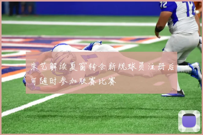 朱艺解读夏窗转会新规球员注册后可随时参加联赛比赛