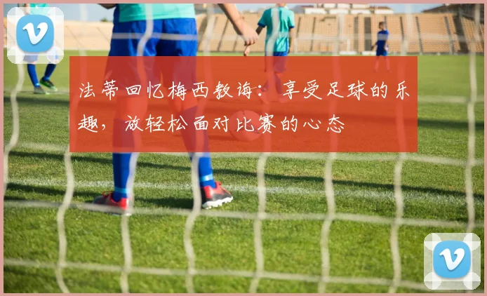 法蒂回忆梅西教诲：享受足球的乐趣，放轻松面对比赛的心态